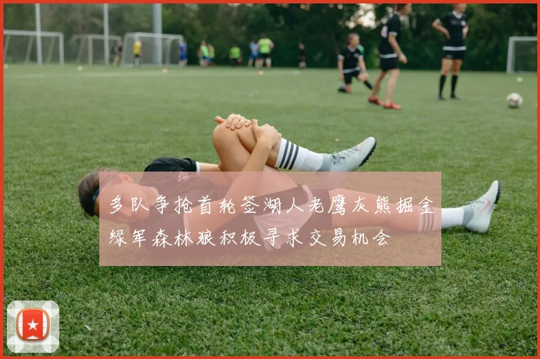 多队争抢首轮签湖人老鹰灰熊掘金绿军森林狼积极寻求交易机会
