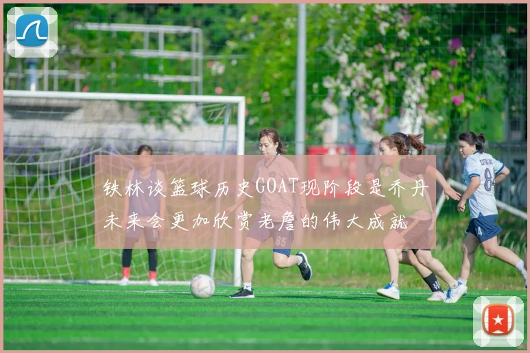 铁林谈篮球历史GOAT现阶段是乔丹未来会更加欣赏老詹的伟大成就
