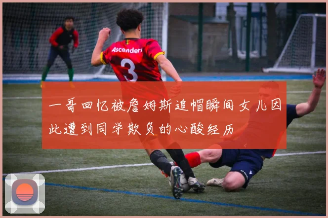 一哥回忆被詹姆斯追帽瞬间女儿因此遭到同学欺负的心酸经历