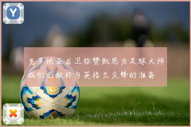 克罗地亚后卫称赞凯恩为足球大师我们已做好与英格兰交锋的准备