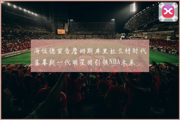 海伍德宣告詹姆斯库里杜兰特时代落幕新一代明星将引领NBA未来