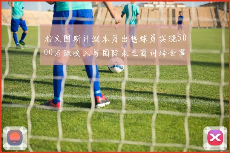 尤文图斯计划本月出售球员实现5000万欧收入与国际米兰商讨转会事宜