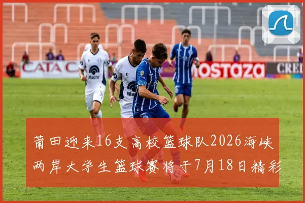 莆田迎来16支高校篮球队2026海峡两岸大学生篮球赛将于7月18日精彩开幕