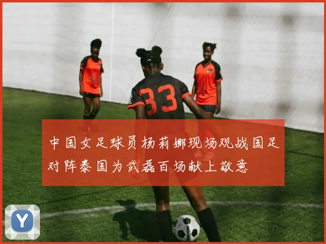 中国女足球员杨莉娜现场观战国足对阵泰国为武磊百场献上敬意