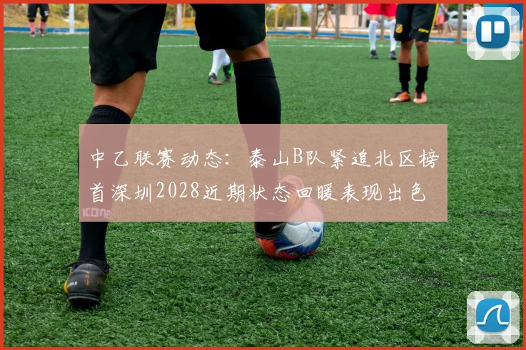 中乙联赛动态：泰山B队紧追北区榜首深圳2028近期状态回暖表现出色
