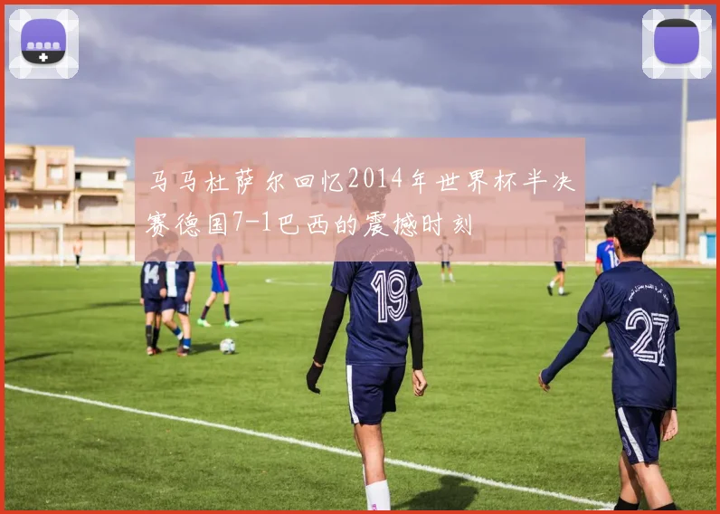 马马杜萨尔回忆2014年世界杯半决赛德国7-1巴西的震撼时刻