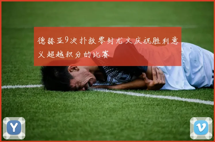 德赫亚9次扑救零封尤文庆祝胜利意义超越积分的比赛