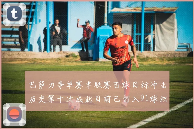 巴萨力争单赛季联赛百球目标冲击历史第十次成就目前已打入91球积91分