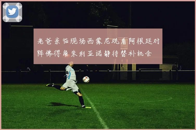 老爸亲临现场西蒙尼观看阿根廷对阵佛得角朱利亚诺静待替补机会