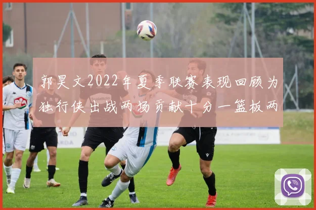 郭昊文2022年夏季联赛表现回顾为独行侠出战两场贡献十分一篮板两助攻