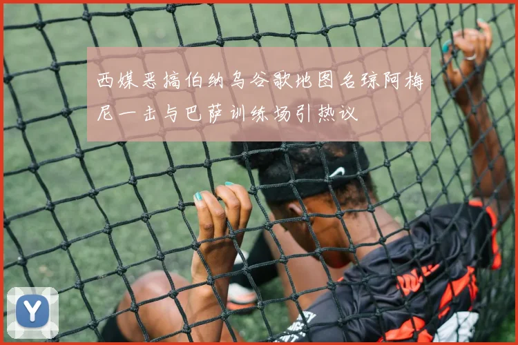 西媒恶搞伯纳乌谷歌地图名琼阿梅尼一击与巴萨训练场引热议