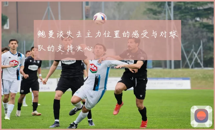 鲍曼谈失去主力位置的感受与对球队的支持决心