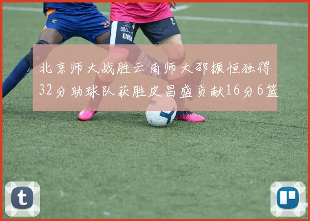 北京师大战胜云南师大邵振恒独得32分助球队获胜皮昌盛贡献16分6篮板5助攻