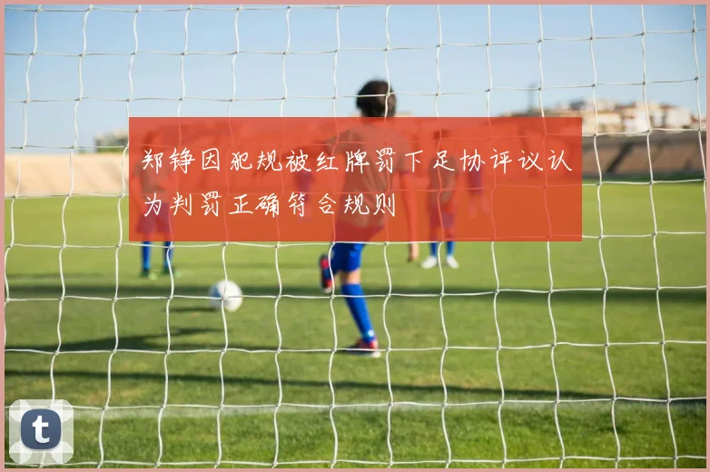 郑铮因犯规被红牌罚下足协评议认为判罚正确符合规则
