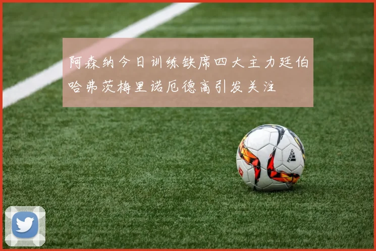 阿森纳今日训练缺席四大主力廷伯哈弗茨梅里诺厄德高引发关注