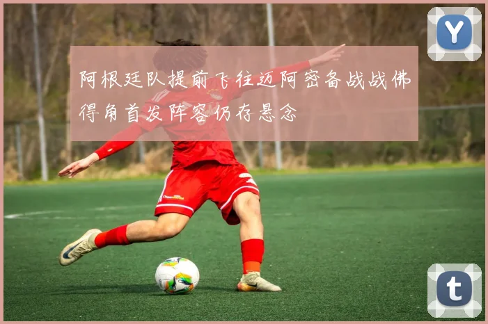 阿根廷队提前飞往迈阿密备战战佛得角首发阵容仍存悬念