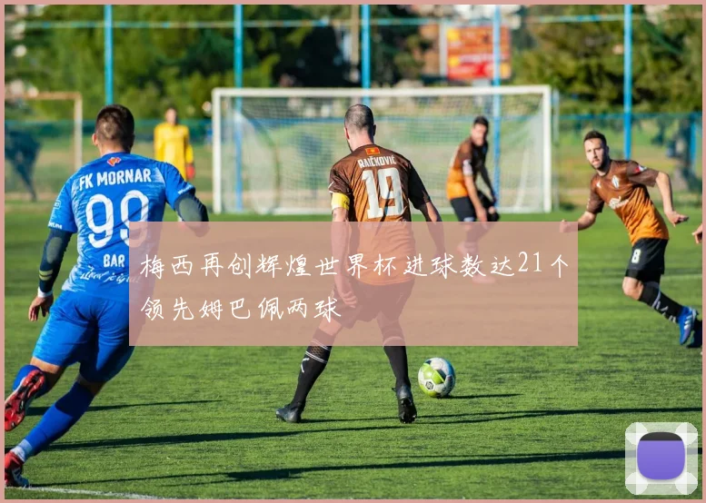 梅西再创辉煌世界杯进球数达21个领先姆巴佩两球